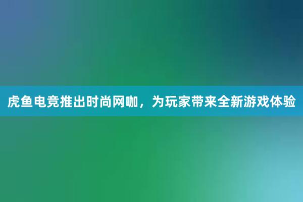 虎鱼电竞推出时尚网咖，为玩家带来全新游戏体验