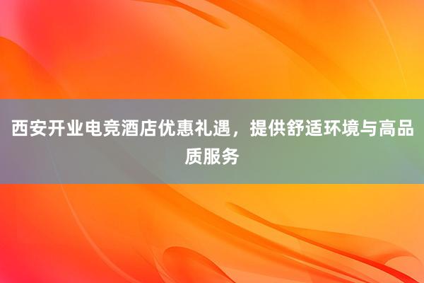 西安开业电竞酒店优惠礼遇，提供舒适环境与高品质服务