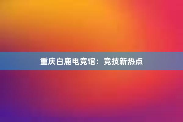 重庆白鹿电竞馆：竞技新热点