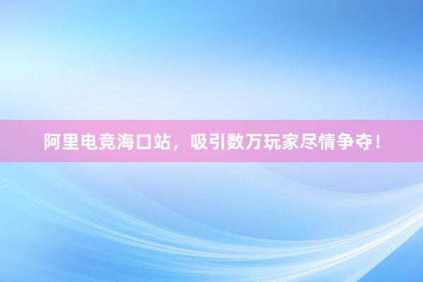 阿里电竞海口站，吸引数万玩家尽情争夺！