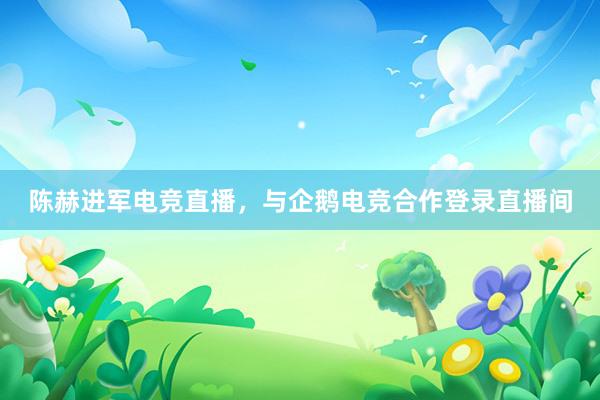 陈赫进军电竞直播，与企鹅电竞合作登录直播间