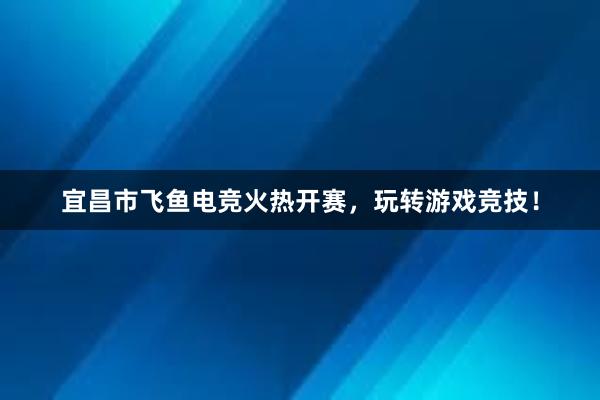 宜昌市飞鱼电竞火热开赛，玩转游戏竞技！