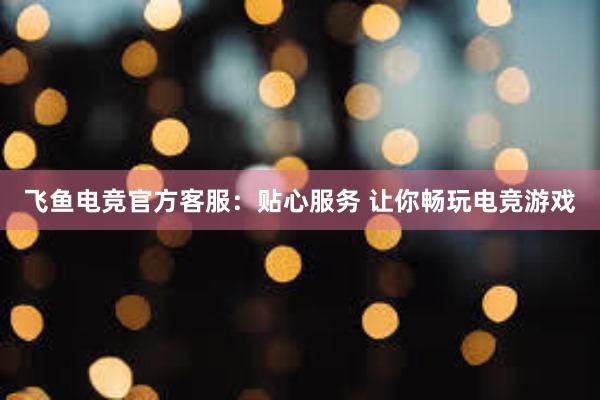 飞鱼电竞官方客服：贴心服务 让你畅玩电竞游戏